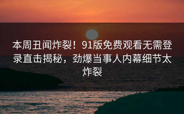 本周丑闻炸裂！91版免费观看无需登录直击揭秘，劲爆当事人内幕细节太炸裂