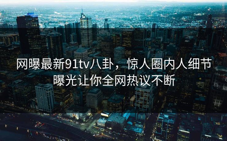 网曝最新91tv八卦，惊人圈内人细节曝光让你全网热议不断  第1张