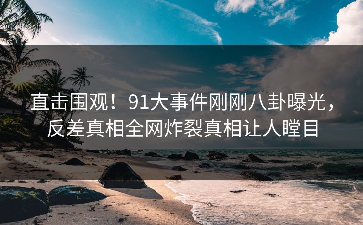直击围观！91大事件刚刚八卦曝光，反差真相全网炸裂真相让人瞠目  第1张