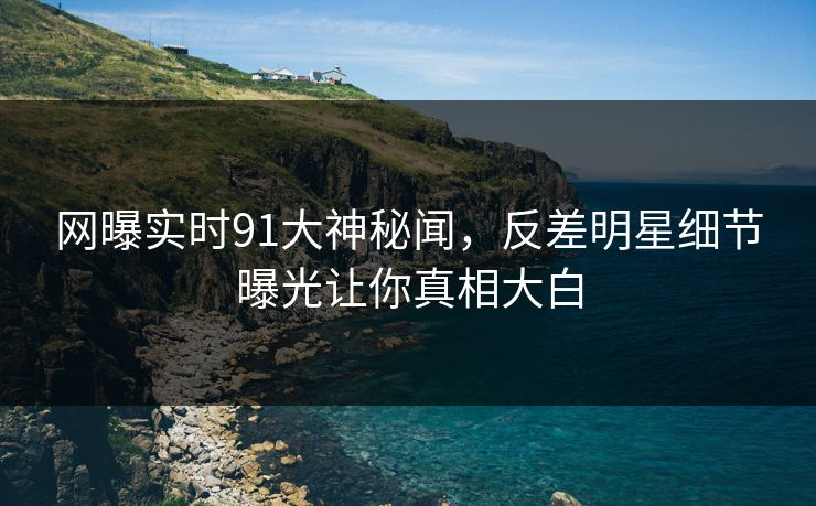 网曝实时91大神秘闻，反差明星细节曝光让你真相大白