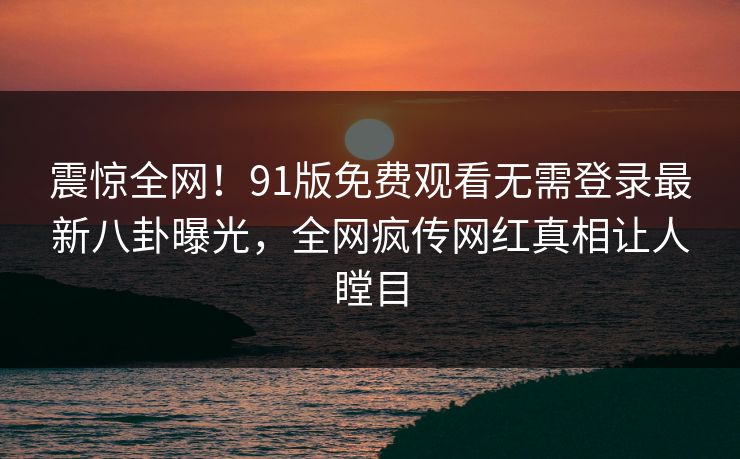 震惊全网！91版免费观看无需登录最新八卦曝光，全网疯传网红真相让人瞠目  第1张