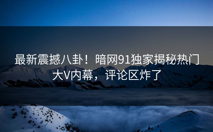 最新震撼八卦！暗网91独家揭秘热门大V内幕，评论区炸了  第1张