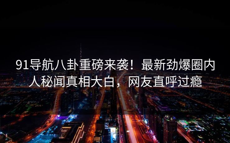 91导航八卦重磅来袭！最新劲爆圈内人秘闻真相大白，网友直呼过瘾