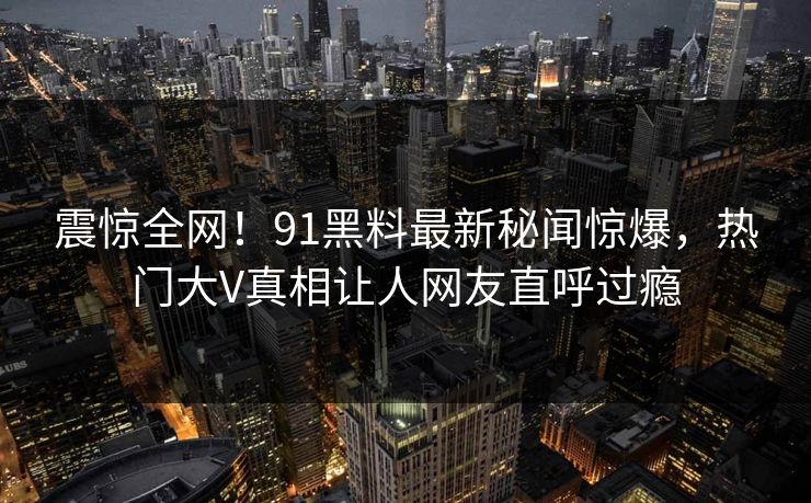 震惊全网！91黑料最新秘闻惊爆，热门大V真相让人网友直呼过瘾  第1张