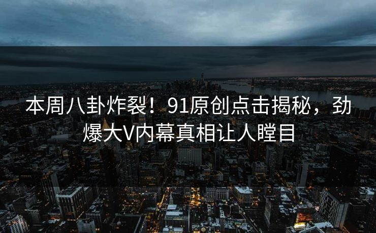 本周八卦炸裂！91原创点击揭秘，劲爆大V内幕真相让人瞠目  第1张