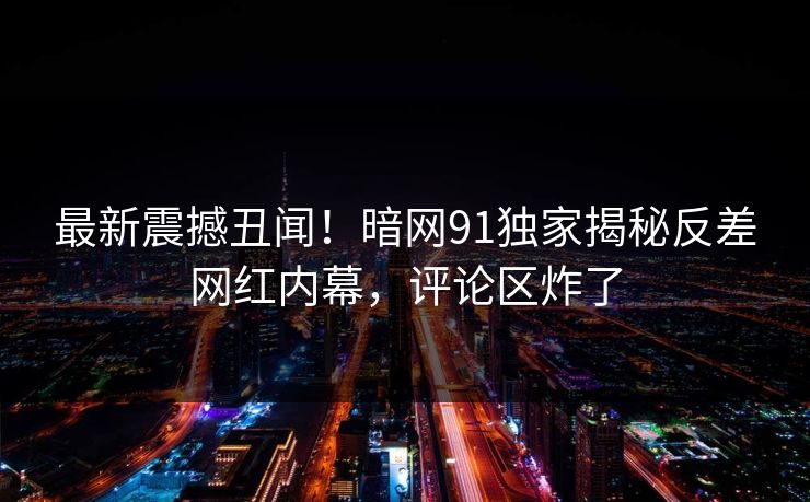 最新震撼丑闻！暗网91独家揭秘反差网红内幕，评论区炸了