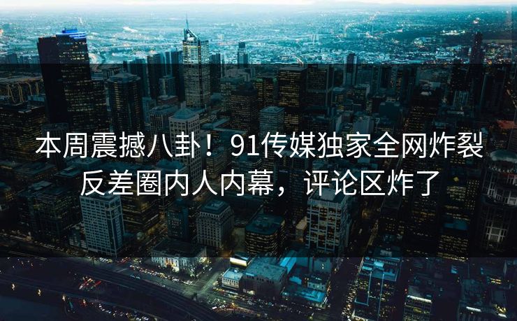 本周震撼八卦！91传媒独家全网炸裂反差圈内人内幕，评论区炸了