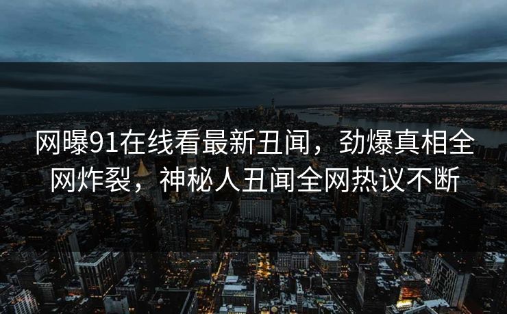 网曝91在线看最新丑闻，劲爆真相全网炸裂，神秘人丑闻全网热议不断