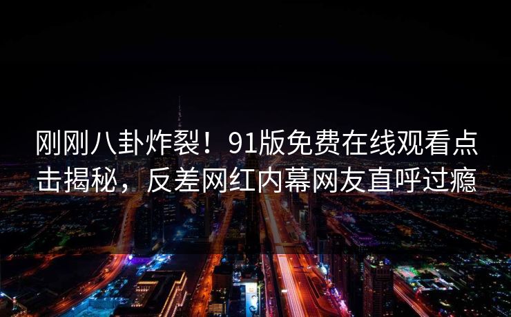 刚刚八卦炸裂！91版免费在线观看点击揭秘，反差网红内幕网友直呼过瘾