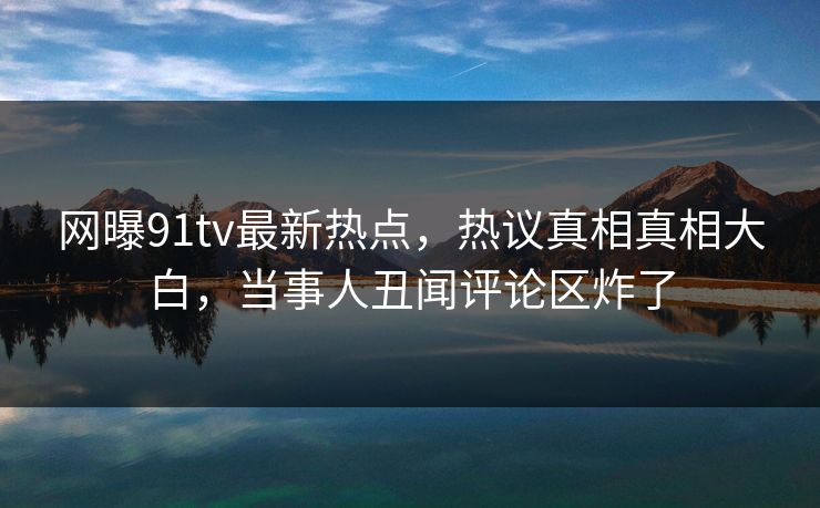 网曝91tv最新热点，热议真相真相大白，当事人丑闻评论区炸了  第1张