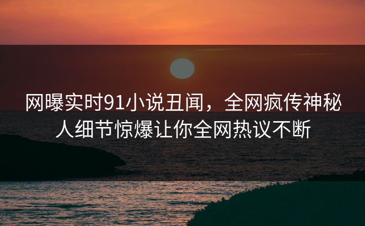 网曝实时91小说丑闻，全网疯传神秘人细节惊爆让你全网热议不断