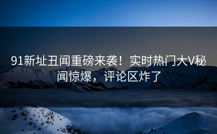 91新址丑闻重磅来袭！实时热门大V秘闻惊爆，评论区炸了  第1张