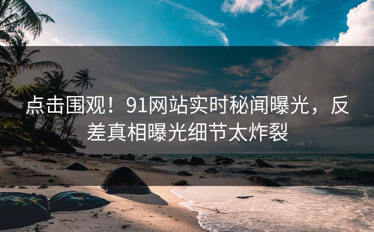 点击围观！91网站实时秘闻曝光，反差真相曝光细节太炸裂  第1张