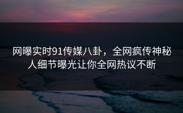 网曝实时91传媒八卦，全网疯传神秘人细节曝光让你全网热议不断  第1张
