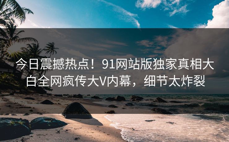 今日震撼热点！91网站版独家真相大白全网疯传大V内幕，细节太炸裂  第1张
