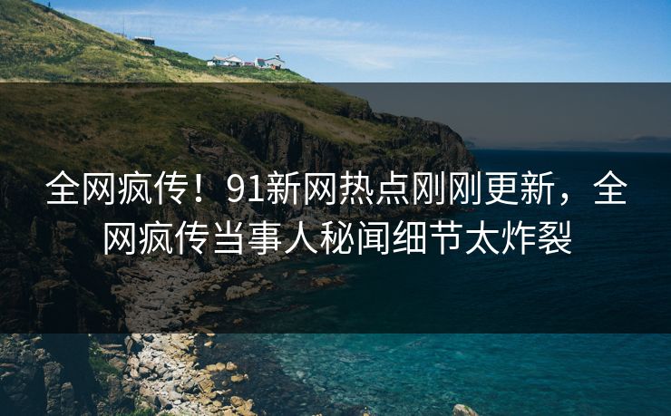 全网疯传！91新网热点刚刚更新，全网疯传当事人秘闻细节太炸裂