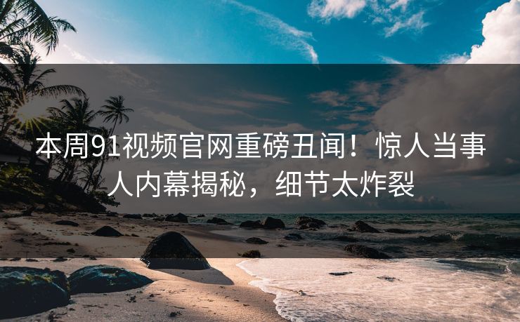 本周91视频官网重磅丑闻！惊人当事人内幕揭秘，细节太炸裂  第1张