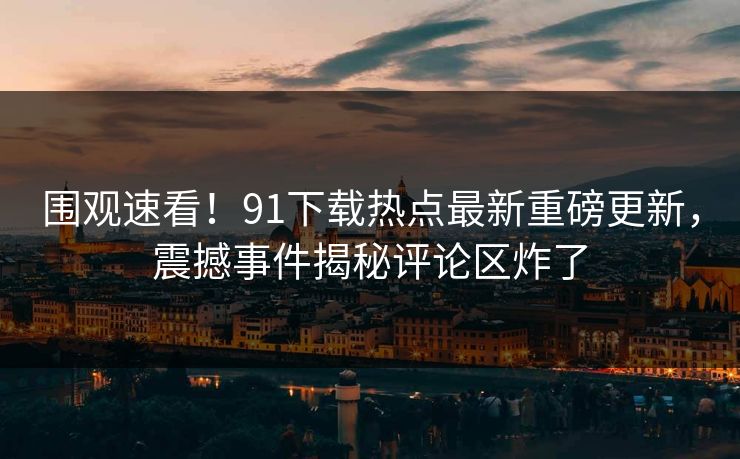 围观速看！91下载热点最新重磅更新，震撼事件揭秘评论区炸了