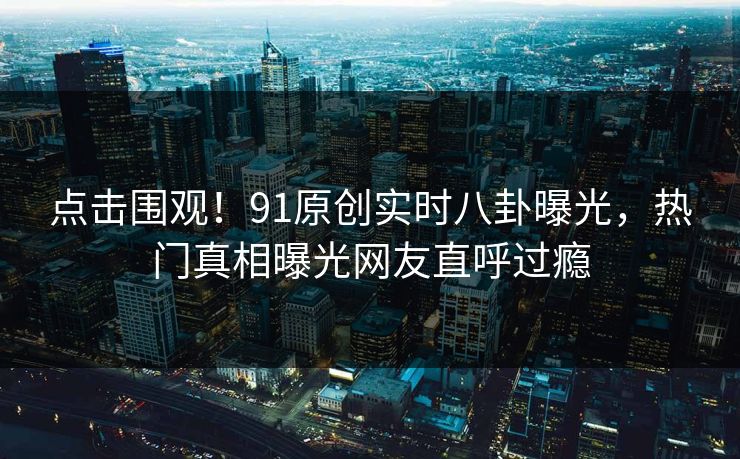 点击围观！91原创实时八卦曝光，热门真相曝光网友直呼过瘾