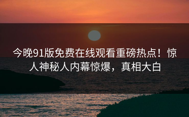 今晚91版免费在线观看重磅热点！惊人神秘人内幕惊爆，真相大白