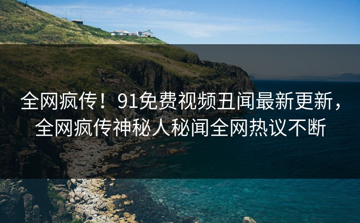 全网疯传！91免费视频丑闻最新更新，全网疯传神秘人秘闻全网热议不断