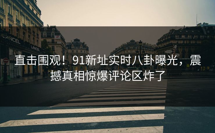 直击围观！91新址实时八卦曝光，震撼真相惊爆评论区炸了
