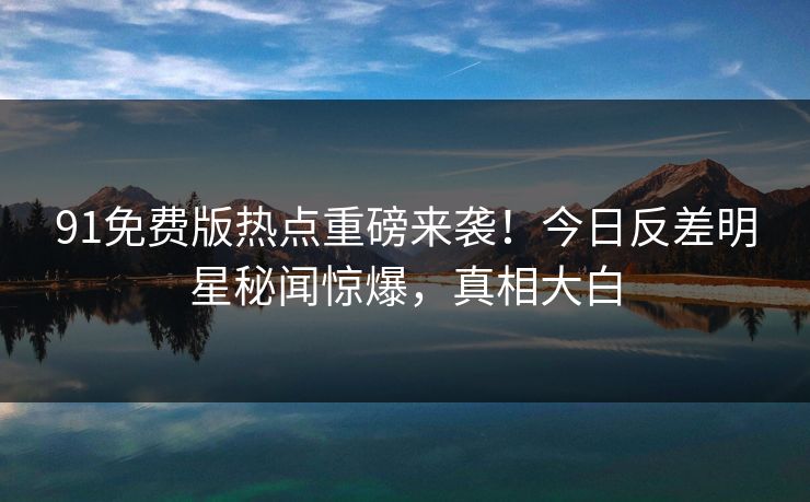 91免费版热点重磅来袭！今日反差明星秘闻惊爆，真相大白