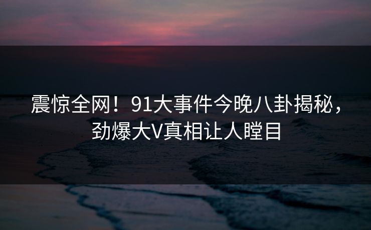 震惊全网！91大事件今晚八卦揭秘，劲爆大V真相让人瞠目  第1张