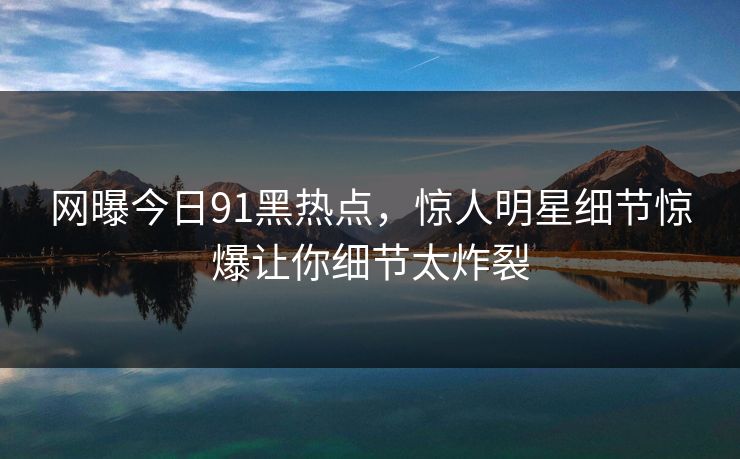 网曝今日91黑热点，惊人明星细节惊爆让你细节太炸裂  第1张