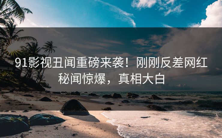 91影视丑闻重磅来袭！刚刚反差网红秘闻惊爆，真相大白  第1张