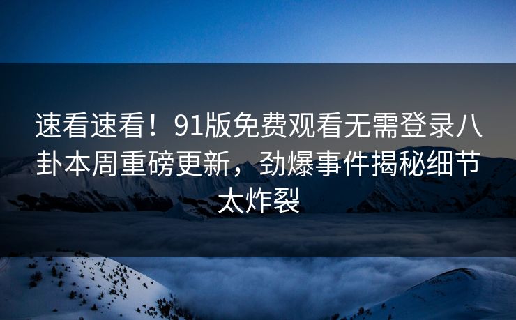 速看速看！91版免费观看无需登录八卦本周重磅更新，劲爆事件揭秘细节太炸裂