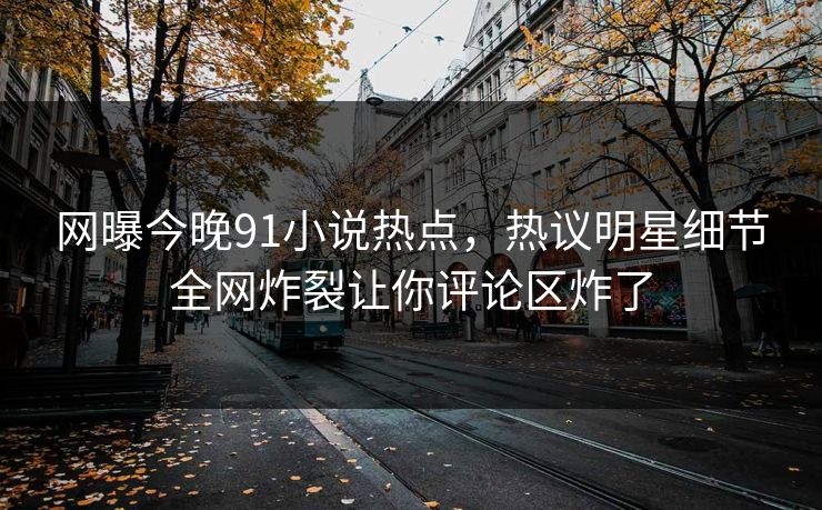 网曝今晚91小说热点，热议明星细节全网炸裂让你评论区炸了