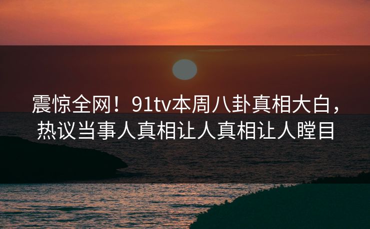 震惊全网！91tv本周八卦真相大白，热议当事人真相让人真相让人瞠目  第1张