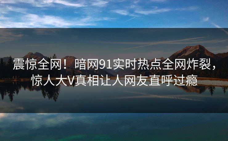 震惊全网！暗网91实时热点全网炸裂，惊人大V真相让人网友直呼过瘾