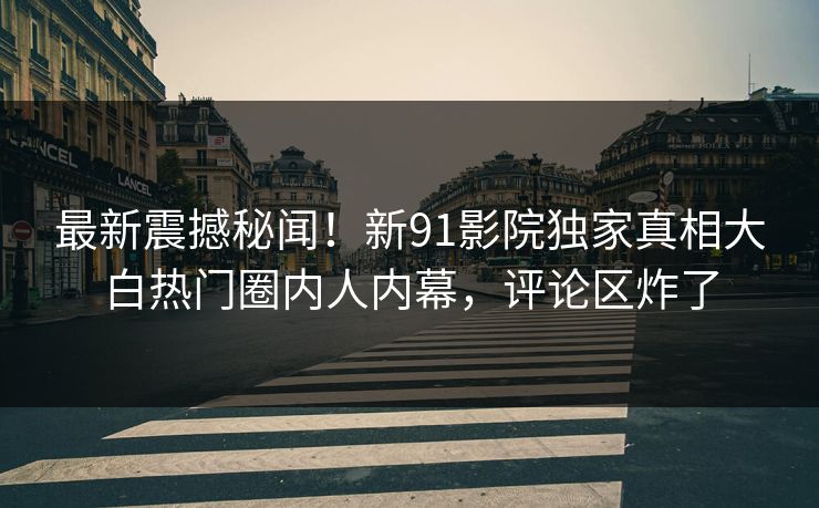 最新震撼秘闻！新91影院独家真相大白热门圈内人内幕，评论区炸了