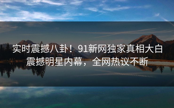 实时震撼八卦！91新网独家真相大白震撼明星内幕，全网热议不断