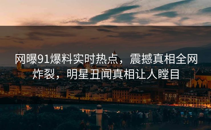 网曝91爆料实时热点，震撼真相全网炸裂，明星丑闻真相让人瞠目