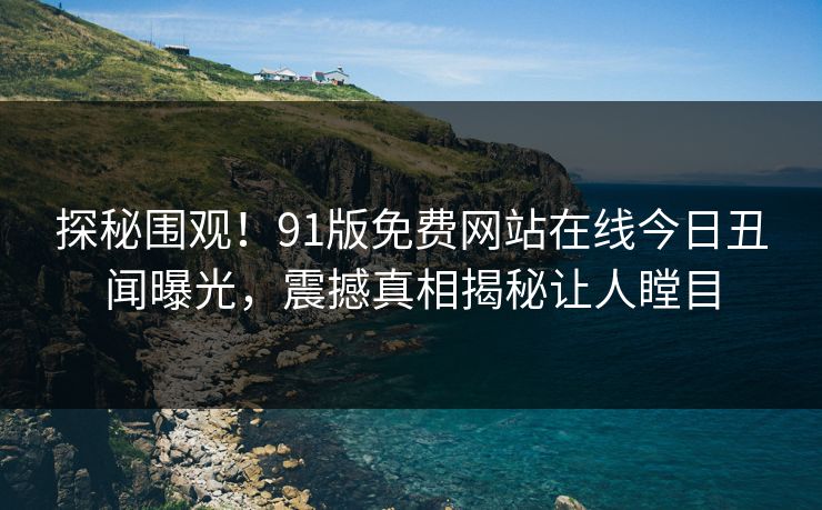 探秘围观！91版免费网站在线今日丑闻曝光，震撼真相揭秘让人瞠目  第1张