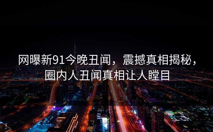 网曝新91今晚丑闻，震撼真相揭秘，圈内人丑闻真相让人瞠目