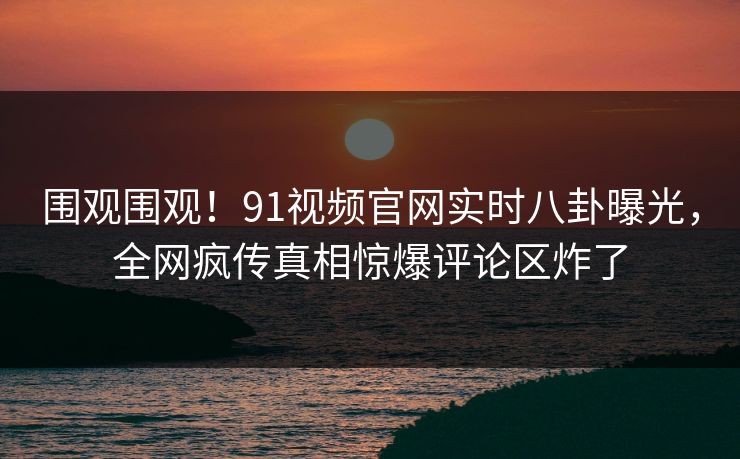 围观围观！91视频官网实时八卦曝光，全网疯传真相惊爆评论区炸了