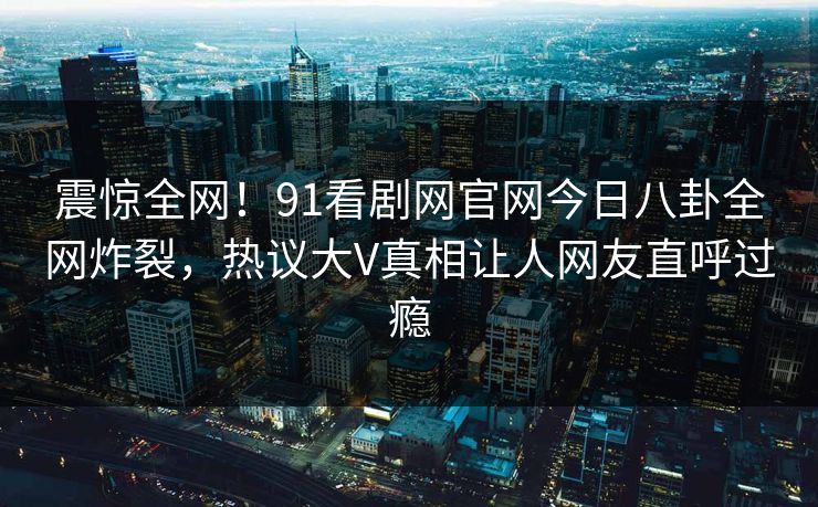 震惊全网！91看剧网官网今日八卦全网炸裂，热议大V真相让人网友直呼过瘾