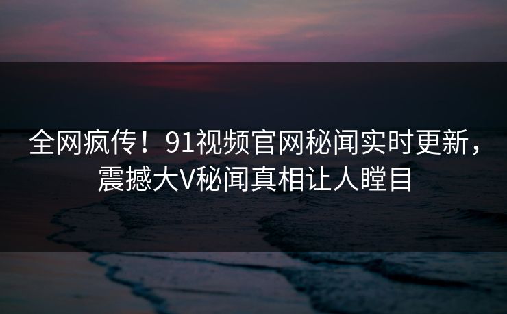全网疯传！91视频官网秘闻实时更新，震撼大V秘闻真相让人瞠目