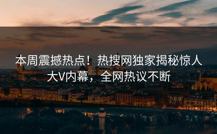 本周震撼热点！热搜网独家揭秘惊人大V内幕，全网热议不断