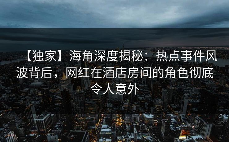 【独家】海角深度揭秘：热点事件风波背后，网红在酒店房间的角色彻底令人意外  第1张
