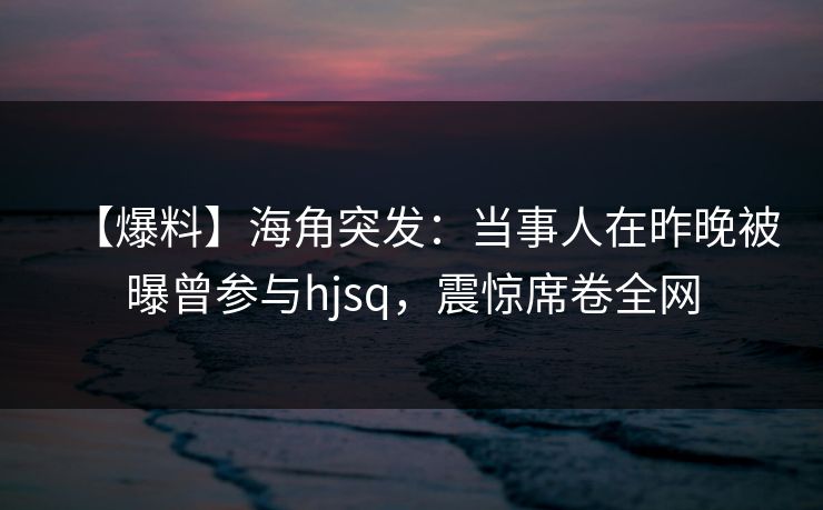 【爆料】海角突发：当事人在昨晚被曝曾参与hjsq，震惊席卷全网  第1张