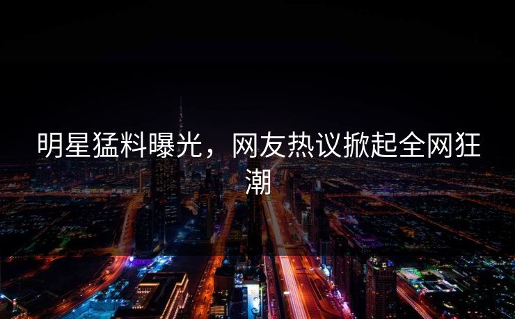 明星猛料曝光，网友热议掀起全网狂潮  第1张