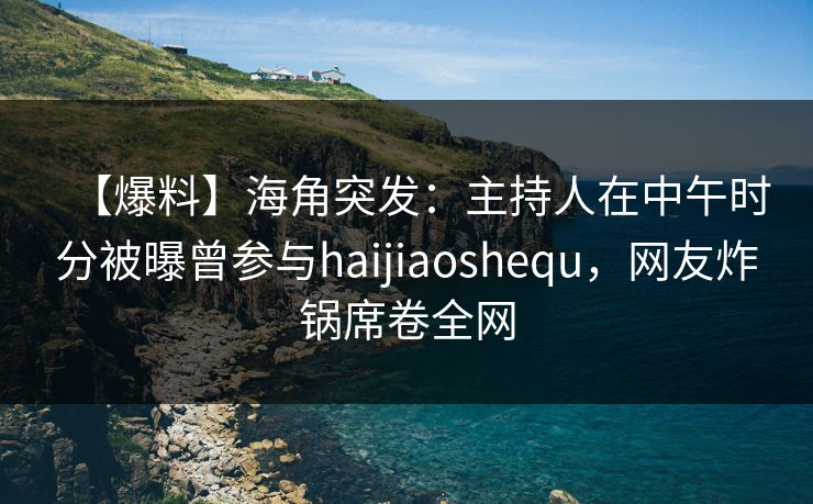 【爆料】海角突发：主持人在中午时分被曝曾参与haijiaoshequ，网友炸锅席卷全网  第1张