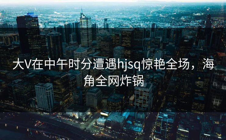 大V在中午时分遭遇hjsq惊艳全场，海角全网炸锅  第1张