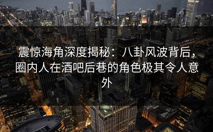震惊海角深度揭秘：八卦风波背后，圈内人在酒吧后巷的角色极其令人意外  第1张
