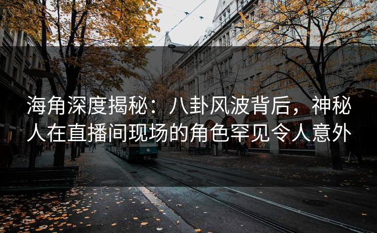 海角深度揭秘：八卦风波背后，神秘人在直播间现场的角色罕见令人意外  第1张